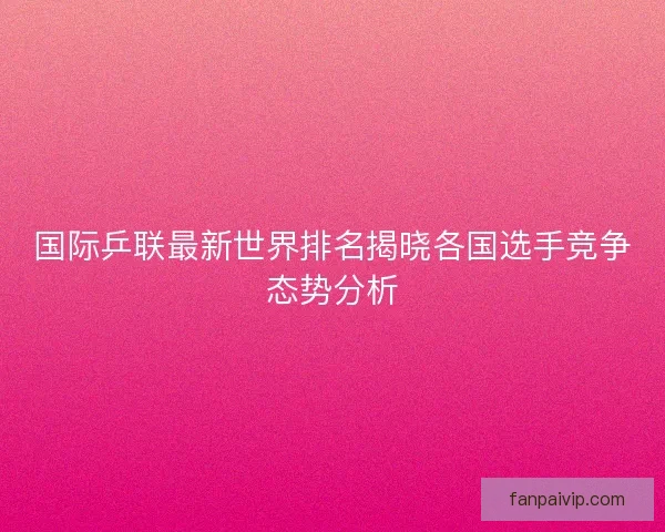 国际乒联最新世界排名揭晓各国选手竞争态势分析